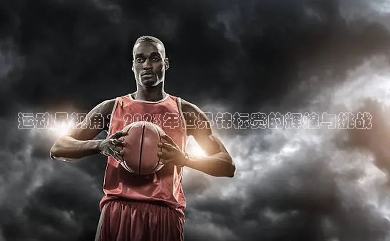 mile米乐m6官网云创智行运动员视角：2023年世界锦标赛的辉煌与挑战