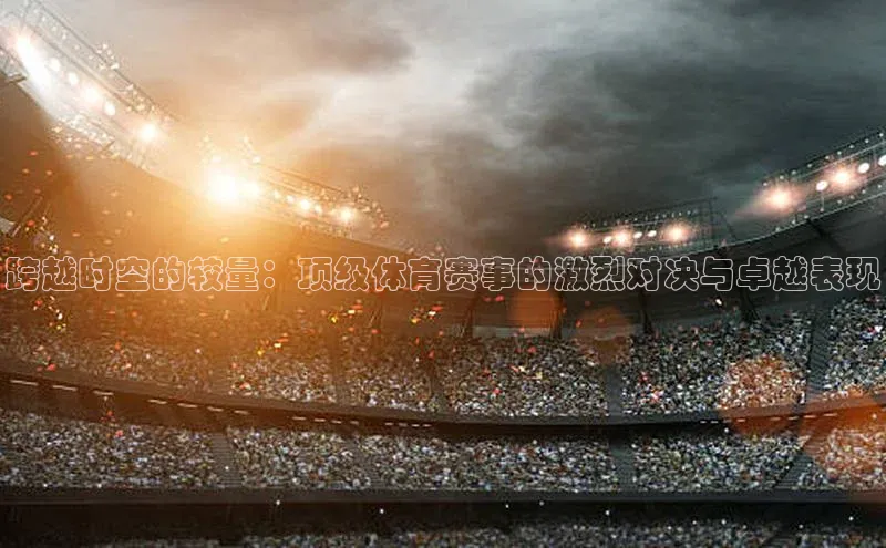 米乐m6官网app下载安卓美团跨越时空的较量：顶级体育赛事的激烈对决与卓越表现