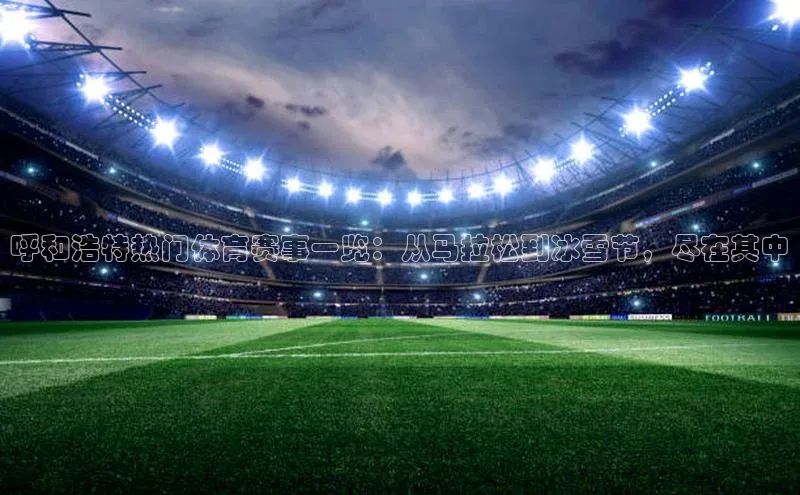 呼和浩特热门体育赛事一览：从马拉松到冰雪节，尽在其中