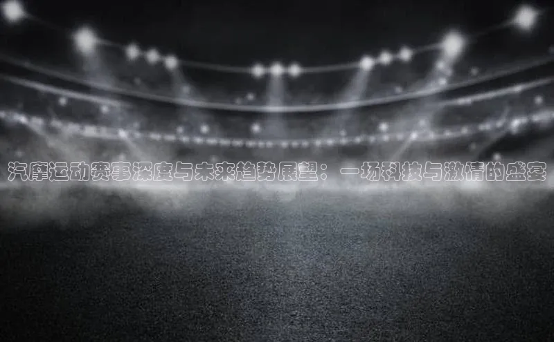 汽摩运动赛事深度与未来趋势展望：一场科技与激情的盛宴