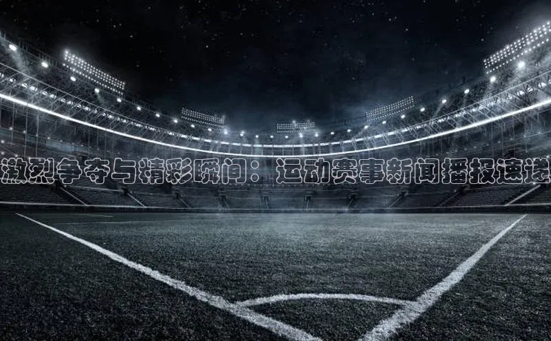 激烈争夺与精彩瞬间：运动赛事新闻播报速递
