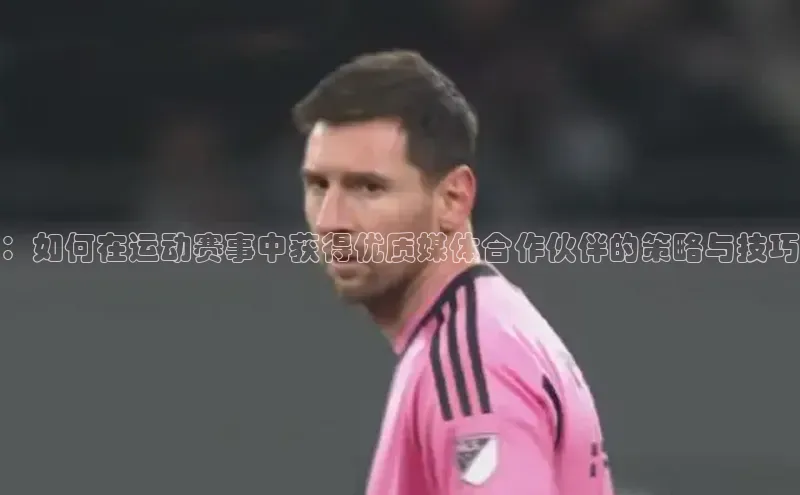 ：如何在运动赛事中获得优质媒体合作伙伴的策略与技巧
