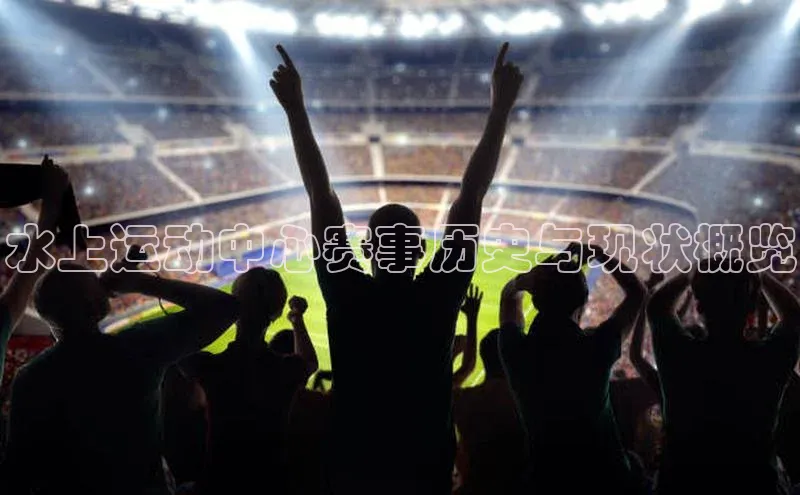 水上运动中心赛事历史与现状概览