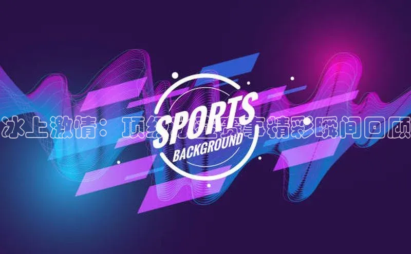 冰上激情：顶级冰壶赛事精彩瞬间回顾