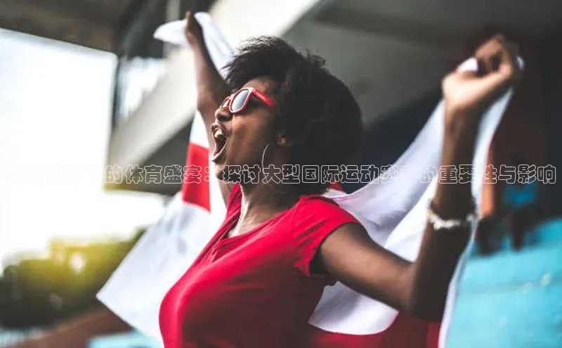 全球视野下的体育盛宴：探讨大型国际运动赛事的重要性与影响